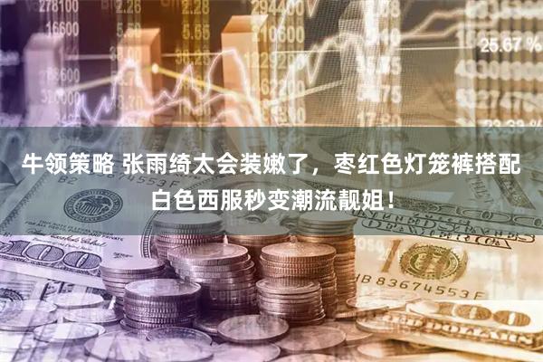 牛领策略 张雨绮太会装嫩了，枣红色灯笼裤搭配白色西服秒变潮流靓姐！