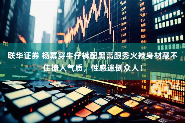 联华证券 杨幂穿牛仔裤配黑高跟秀火辣身材藏不住撩人气质，性感迷倒众人！