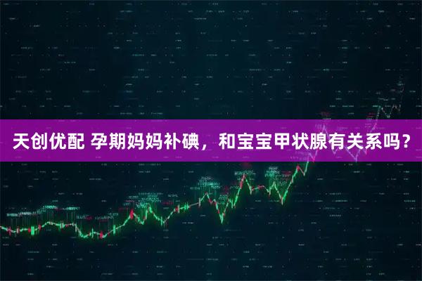 天创优配 孕期妈妈补碘，和宝宝甲状腺有关系吗？