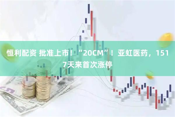 恒利配资 批准上市！“20CM”！亚虹医药，1517天来首次涨停