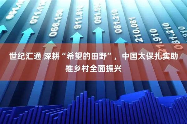 世纪汇通 深耕“希望的田野”，中国太保扎实助推乡村全面振兴