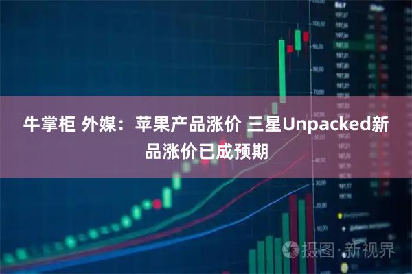 牛掌柜 外媒：苹果产品涨价 三星Unpacked新品涨价已成预期