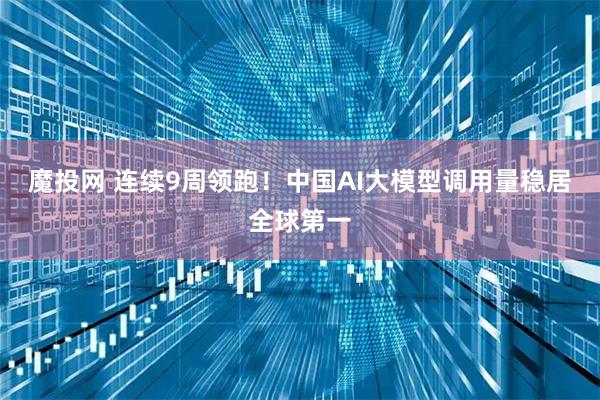 魔投网 连续9周领跑！中国AI大模型调用量稳居全球第一