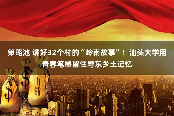 策略池 讲好32个村的“岭南故事”！汕头大学用青春笔墨留住粤东乡土记忆